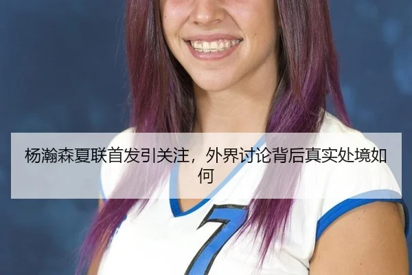 杨瀚森夏联首发引关注，外界讨论背后真实处境如何